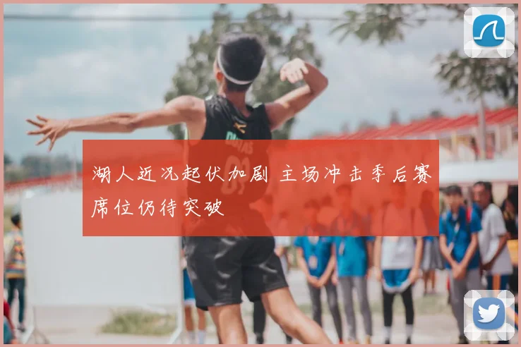 湖人近况起伏加剧 主场冲击季后赛席位仍待突破