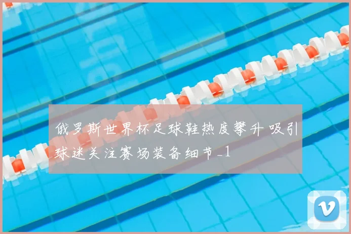 俄罗斯世界杯足球鞋热度攀升 吸引球迷关注赛场装备细节_1