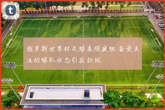 俄罗斯世界杯足球表现疲软 备受关注的球队状态引发担忧