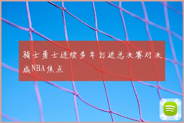 骑士勇士连续多年打进总决赛对决成NBA焦点