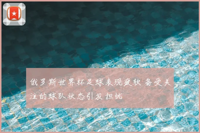 俄罗斯世界杯足球表现疲软 备受关注的球队状态引发担忧