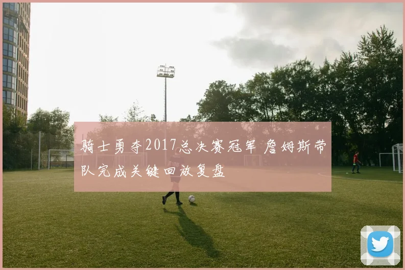 骑士勇夺2017总决赛冠军 詹姆斯带队完成关键回放复盘