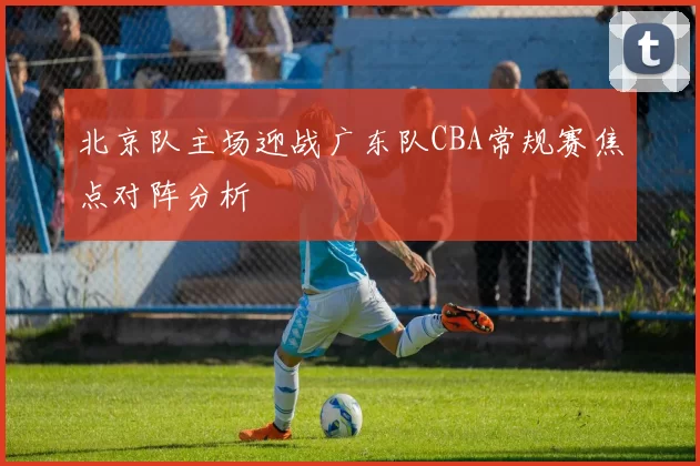 北京队主场迎战广东队CBA常规赛焦点对阵分析