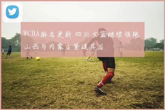 WCBA排名更新 四川女篮继续领跑 山西与内蒙古紧追其后