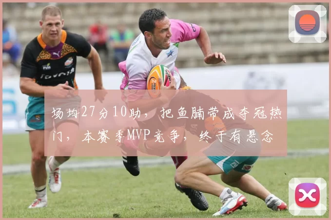 场均27分10助，把鱼腩带成夺冠热门，本赛季MVP竞争，终于有悬念