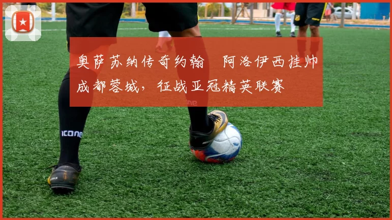 奥萨苏纳传奇约翰・阿洛伊西挂帅成都蓉城，征战亚冠精英联赛