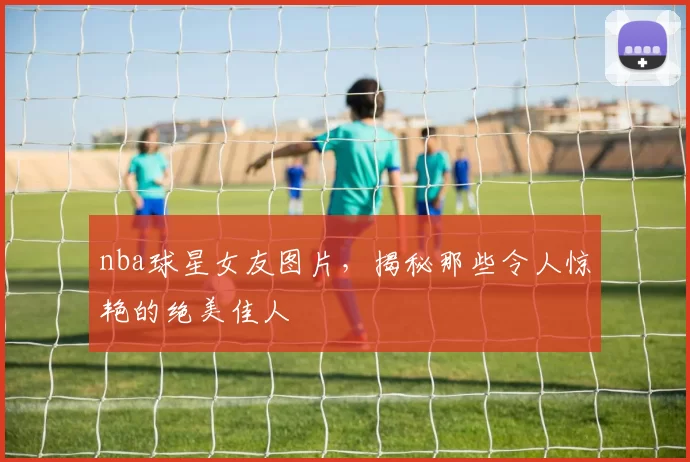 nba球星女友图片，揭秘那些令人惊艳的绝美佳人