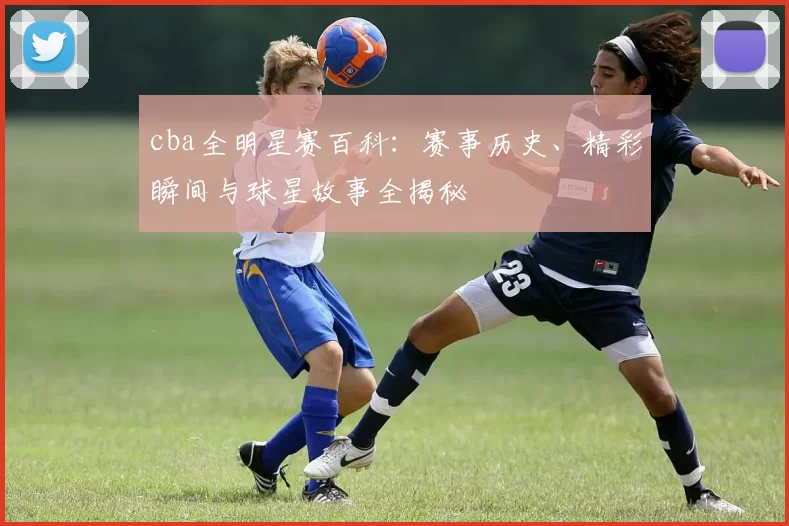 cba全明星赛百科：赛事历史、精彩瞬间与球星故事全揭秘