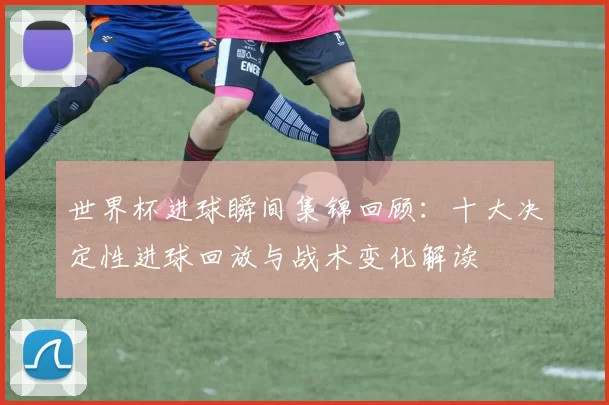 世界杯进球瞬间集锦回顾：十大决定性进球回放与战术变化解读