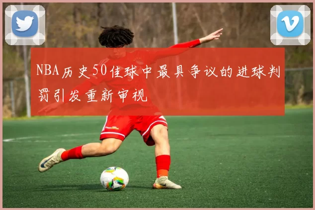 NBA历史50佳球中最具争议的进球判罚引发重新审视