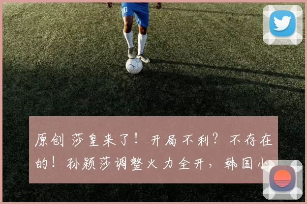 原创 莎皇来了！开局不利？不存在的！孙颖莎调整火力全开，韩国小将难阻其步