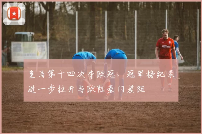 皇马第十四次夺欧冠，冠军榜纪录进一步拉开与欧陆豪门差距