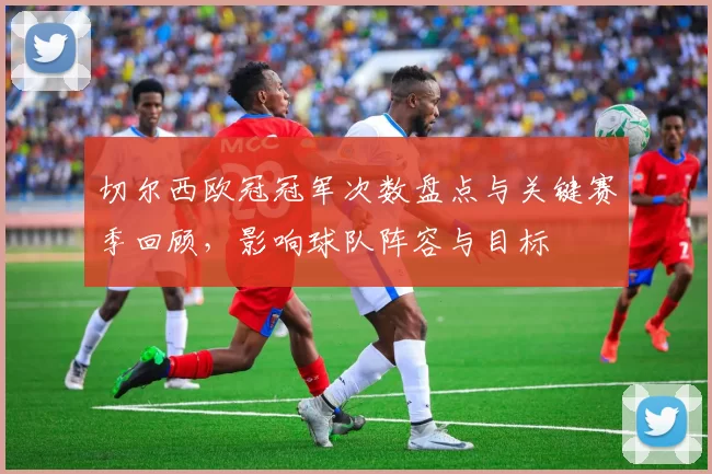 切尔西欧冠冠军次数盘点与关键赛季回顾，影响球队阵容与目标