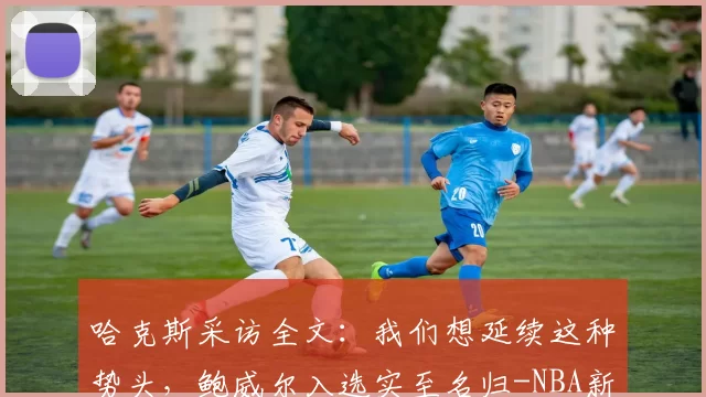 哈克斯采访全文：我们想延续这种势头，鲍威尔入选实至名归-NBA新闻