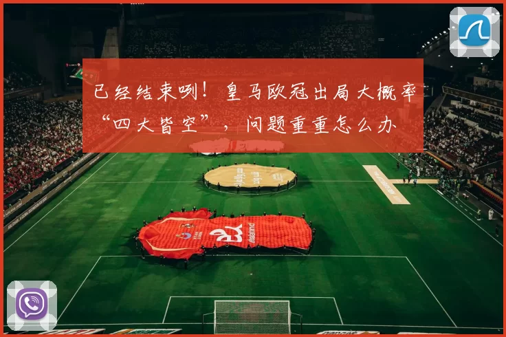 已经结束咧！皇马欧冠出局大概率“四大皆空”，问题重重怎么办