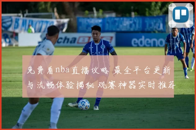 免费看nba直播攻略 最全平台更新与流畅体验揭秘 观赛神器实时推荐