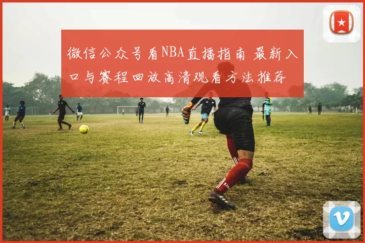 微信公众号看NBA直播指南 最新入口与赛程回放高清观看方法推荐