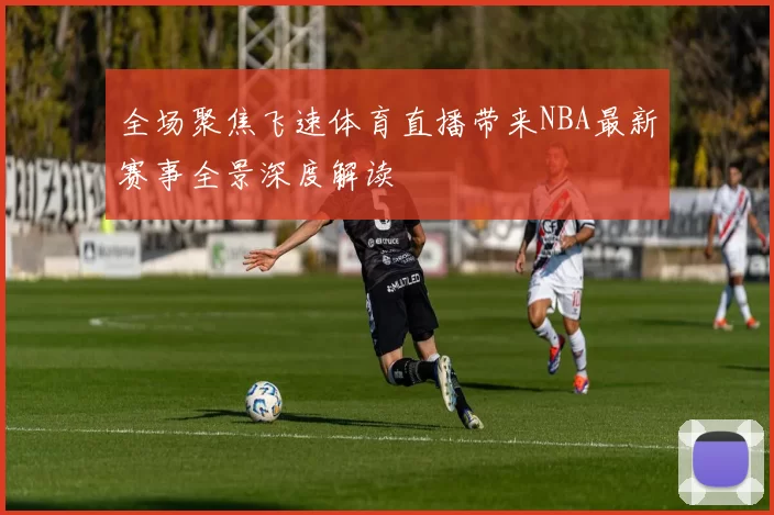 全场聚焦飞速体育直播带来NBA最新赛事全景深度解读