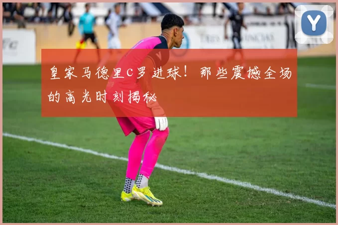 皇家马德里c罗进球！那些震撼全场的高光时刻揭秘