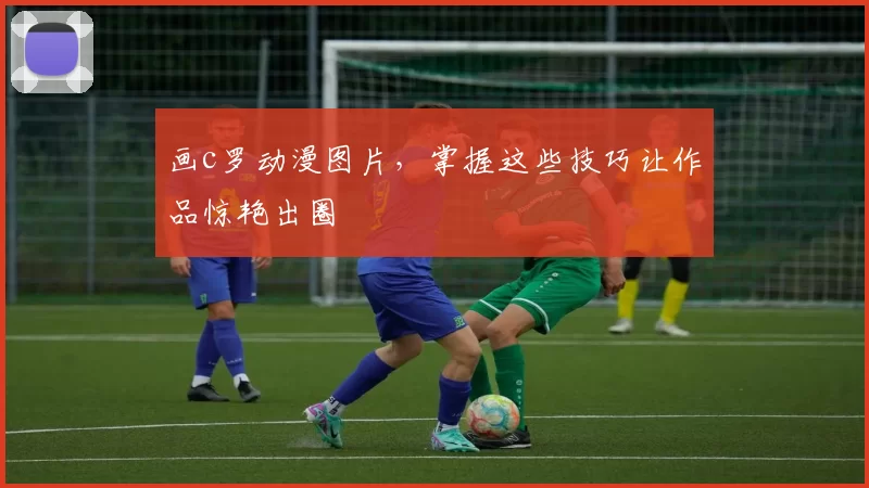 画c罗动漫图片，掌握这些技巧让作品惊艳出圈