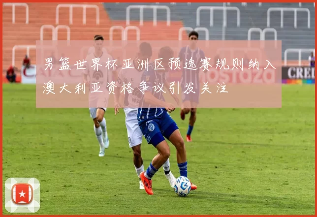 男篮世界杯亚洲区预选赛规则纳入澳大利亚资格争议引发关注