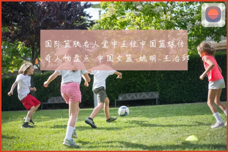 国际篮联名人堂中五位中国篮球传奇人物盘点_中国女篮_姚明_王治郅