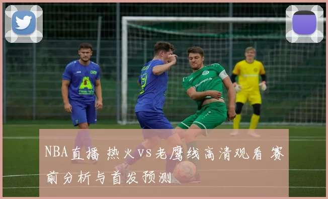 NBA直播 热火vs老鹰线高清观看 赛前分析与首发预测