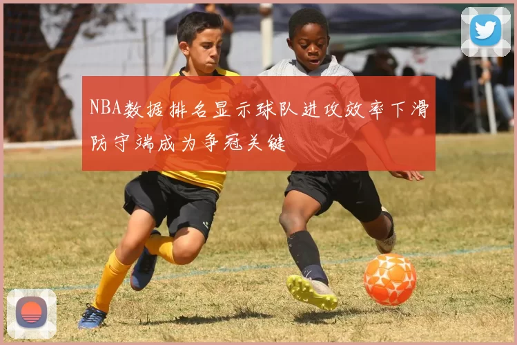 NBA数据排名显示球队进攻效率下滑防守端成为争冠关键