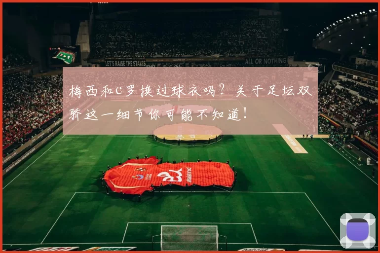 梅西和c罗换过球衣吗？关于足坛双骄这一细节你可能不知道！