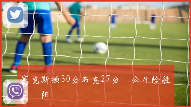 塞克斯顿30分布克27分 公牛险胜太阳