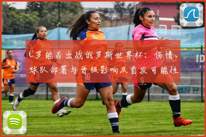 C罗能否出战俄罗斯世界杯：伤情、球队部署与晋级影响及首发可能性解读