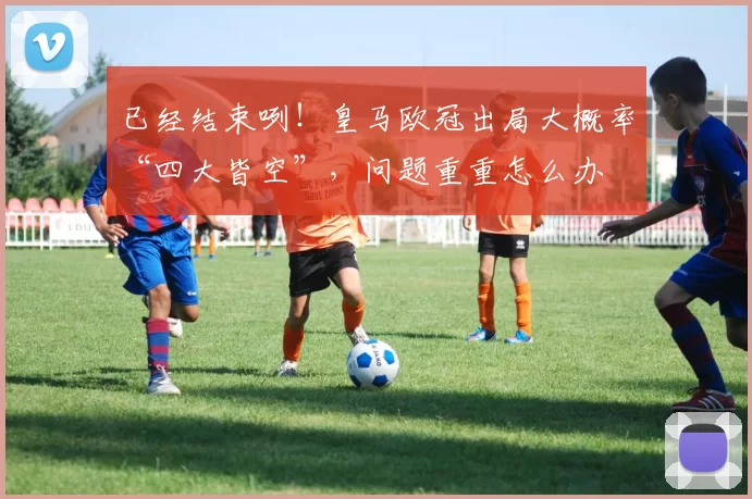 已经结束咧！皇马欧冠出局大概率“四大皆空”，问题重重怎么办