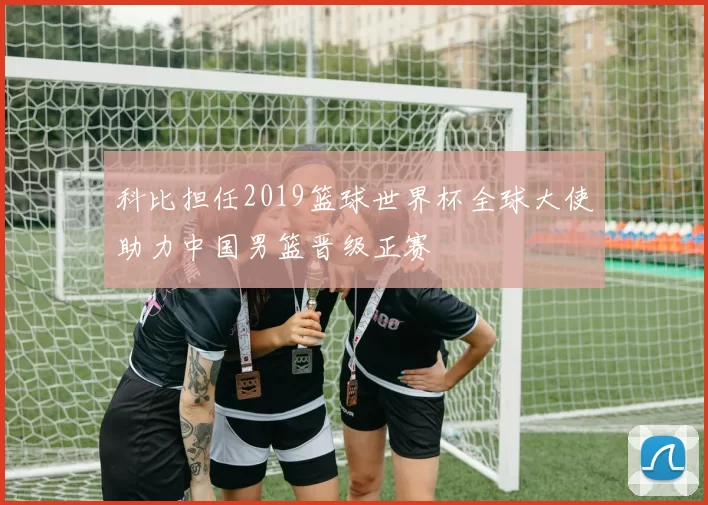 科比担任2019篮球世界杯全球大使助力中国男篮晋级正赛