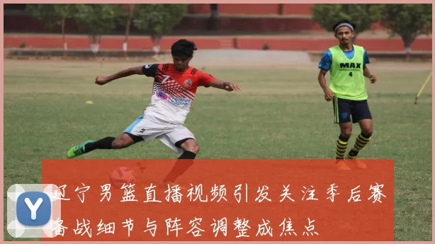 辽宁男篮直播视频引发关注季后赛备战细节与阵容调整成焦点