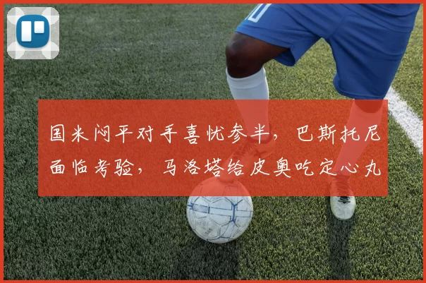 国米闷平对手喜忧参半，巴斯托尼面临考验，马洛塔给皮奥吃定心丸