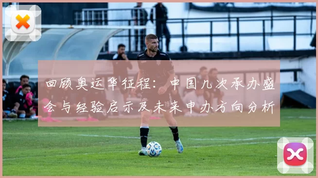 回顾奥运华征程：中国几次承办盛会与经验启示及未来申办方向分析