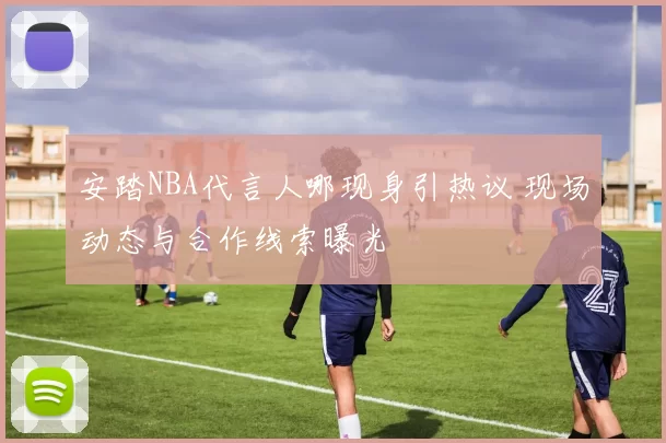 安踏NBA代言人哪现身引热议 现场动态与合作线索曝光