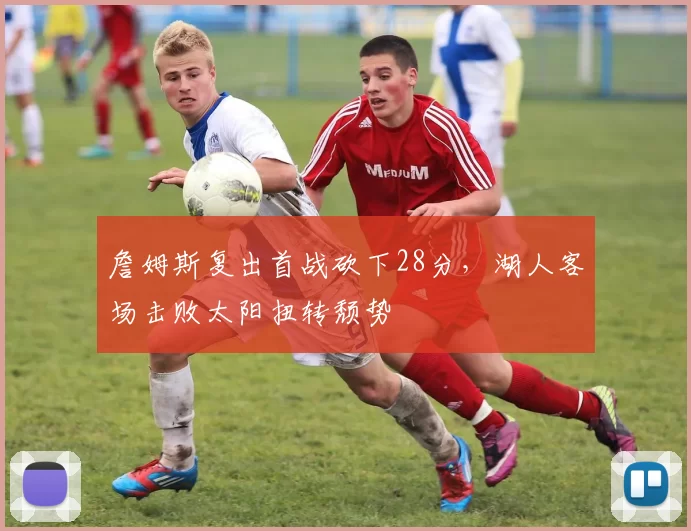 詹姆斯复出首战砍下28分，湖人客场击败太阳扭转颓势