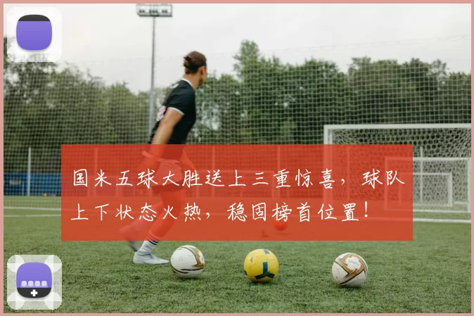 国米五球大胜送上三重惊喜，球队上下状态火热，稳固榜首位置！