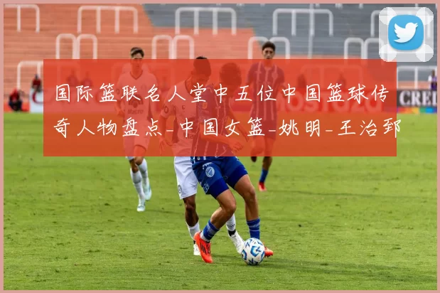 国际篮联名人堂中五位中国篮球传奇人物盘点_中国女篮_姚明_王治郅