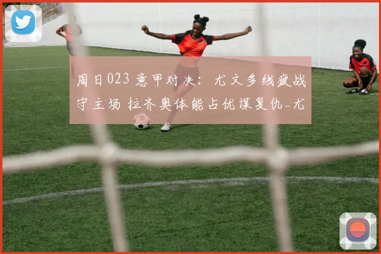 周日023 意甲对决：尤文多线疲战守主场 拉齐奥体能占优谋复仇_尤文的_欧冠_罗马