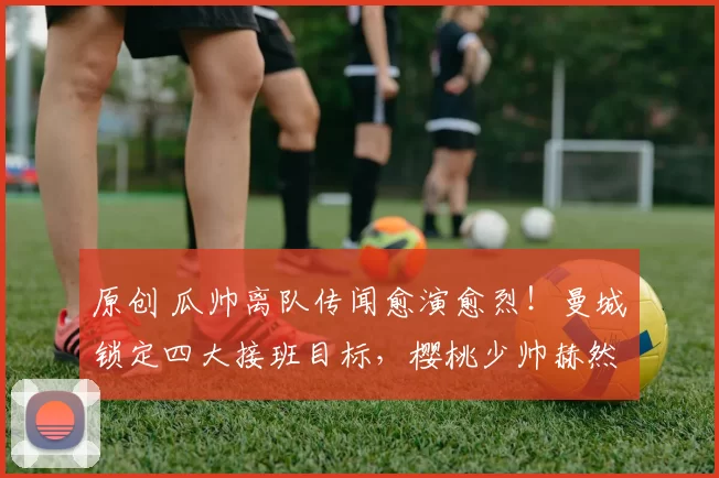 原创 瓜帅离队传闻愈演愈烈！曼城锁定四大接班目标，樱桃少帅赫然在列