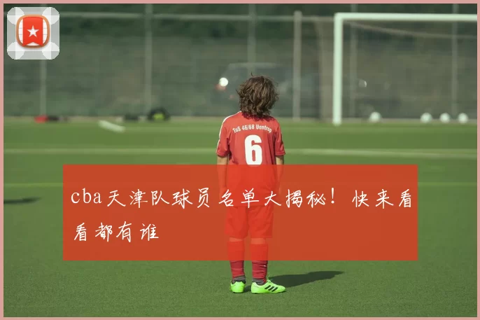 cba天津队球员名单大揭秘！快来看看都有谁