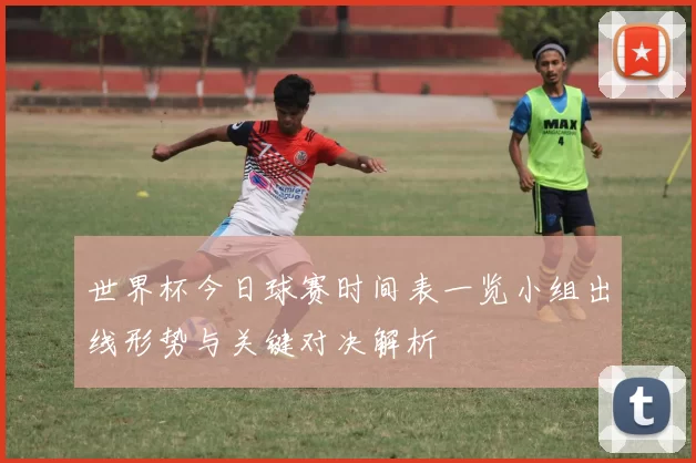 世界杯今日球赛时间表一览小组出线形势与关键对决解析