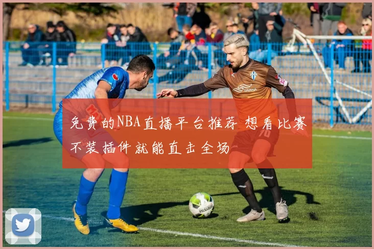 免费的NBA直播平台推荐 想看比赛不装插件就能直击全场