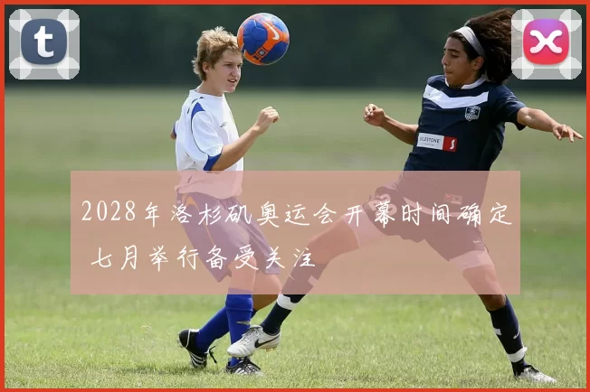 2028年洛杉矶奥运会开幕时间确定 七月举行备受关注