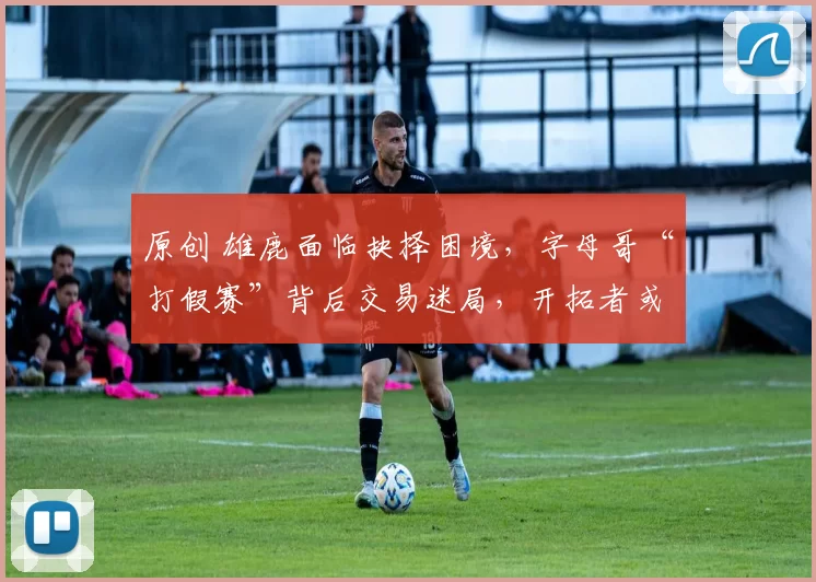 原创 雄鹿面临抉择困境，字母哥“打假赛”背后交易迷局，开拓者或成最大受益者