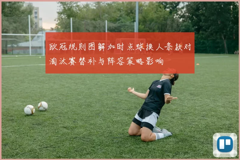 欧冠规则图解加时点球换人条款对淘汰赛替补与阵容策略影响