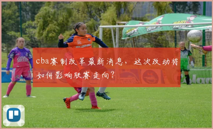 cba赛制改革最新消息，这次改动将如何影响联赛走向？